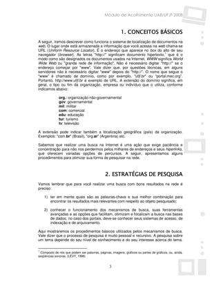 Módulo de Acolhimento UAB/UFJF 2008



                                                         1. CONCEITOS BÁSICOS
A seguir, iremos descrever como funciona o sistema de localização de documentos na
web. O lugar onde está armazenada a informação que você acessa na web chama-se
URL (Uniform Resource Locator). É o endereço que aparece no box do alto de seu
navegador (browser). As letras "http://" significam documento hipertexto,1 que é o
modo como são designados os documentos usados na Internet. WWW significa World
Wide Web ou "grande rede de informação". Não é necessário digitar "http://" se o
endereço começar por "www". Vale dizer que, por questões técnicas, em alguns
servidores não é necessário digitar "www" depois do "http://”. O nome que segue o
"www" é chamado de domínio, como por exemplo, "ufjf.br" ou “portal.mec.org”.
Portanto, http://www.ufjf.br é exemplo de URL. A extensão do domínio significa, em
geral, o tipo ou fim da organização, empresa ou indivíduo que o utiliza, conforme
indicamos abaixo:

              org.: organização não-governamental
              gov: governamental
              mil: militar
              com: comercial
              edu: educação
              tur: turismo
              tv: televisão

A extensão pode indicar também a localização geográfica (país) da organização.
Exemplos: "com.br" (Brasil), "org.ar" (Argentina) etc.

Sabemos que realizar uma busca na Internet é uma ação que exige paciência e
concentração para não nos perdermos pelos milhares de endereços e seus hiperlinks,
que oferecem variadas opções de percursos. A seguir, apresentamos alguns
procedimentos para otimizar sua forma de pesquisar na rede.



                                              2. ESTRATÉGIAS DE PESQUISA
Vamos lembrar que para você realizar uma busca com bons resultados na rede é
preciso:

    1) ter em mente quais são as palavras-chave e sua melhor combinação para
       encontrar os resultados mais relevantes com respeito ao objeto pesquisado;

    2) conhecer o funcionamento dos mecanismos de busca, suas ferramentas
       avançadas e as opções que facilitam, otimizam e focalizam a busca nas bases
       de dados; no caso dos portais, deve-se conhecer seus sistemas de acesso, de
       indexação e de arquivamento.

Aqui mostraremos os procedimentos básicos utilizados pelos mecanismos de busca.
Vale dizer que o processo de pesquisa é muito pessoal e recursivo. A pesquisa sobre
um tema depende do seu nível de conhecimento e do seu interesse acerca do tema.

1
 Composto de nós que podem ser palavras, páginas, imagens, gráficos ou partes de gráficos, ou, ainda,
seqüências sonoras. (LÈVY, 1996)


                                                 3
 