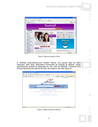 Módulo de Acolhimento UAB/UFJF 2008




                          Figura 3: Página principal do Yahoo



O AltaVista (www.altavista.com) também oferece uma grande base de dados
indexados. Além disso, disponibiliza ferramentas de tradução de páginas, mapas,
gerenciamento pessoal de pesquisas etc. Por meio do Altavista, é possível fazer
buscas específicas de arquivos de áudio, de imagens e de vídeo (figura 4).




                         Figura 4: Página principal do Altavista




                                           8
 