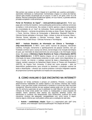 Módulo de Acolhimento UAB/UFJF 2008


São portais cujo acesso ao texto integral só é permitido aos usuários autorizados –
assinantes individuais ou institucionais. Contrariando a lógica e a cultura da Internet,
cobram pela simples visualização de um arquivo. O valor é, em geral, entre 10 e 30
dólares. Reúnem publicações acadêmicas ligadas, em sua maioria, a grandes editoras
privadas européias e norte-americanas.

Portal de Periódicos da Capes5 – (www.periodicos.capes.gov.br/). Portal que,
pago pelo contribuinte brasileiro, reúne publicações pertencentes a editoras comerciais
européias e norte-americanas. Seu acesso é restrito apenas a alguns computadores
de universidades de um "pool" de instituições. Reúne publicações da Science Diret
Online (Elsevier) – centenas de periódicos de todas as áreas; Kluwer; Springer Verlag
– Física, Química, Ciência da Computação e Matemática; Blackwell Publisher –
Ciências Sociais aplicadas e Humanas; Sage – ênfase na área de Humanas; Ebsco –
Ciências Sociais aplicadas e Ciências Humanas; Swets – várias áreas do
conhecimento; e Gale Group – Ciências Humanas e Tecnológicas.

IBICT – Instituto Brasileiro de Informação em Ciência e Tecnologia –
(http://www.ibict.br/#). O IBICT, como centro nacional de pesquisa, intercâmbio
científico, formação, treinamento e aperfeiçoamento de pessoal científico, tem por
finalidade contribuir para o avanço da ciência, da tecnologia e da inovação tecnológica
do país, por intermédio do desenvolvimento da comunicação e da informação nessas
áreas. Dá acesso à Biblioteca Digital Brasileira de Teses e Dissertações (BDTD)
(http://bdtd2.ibict.br/). A BDTD objetiva integrar, em um só portal, os sistemas de
informação de teses e dissertações existentes no país, assim como disponibilizar em
todo o mundo, via Internet, o catálogo nacional de teses e dissertações em texto
integral, também acessível via Networked Digital Library of Theses and Dissertation
(NDLTD), da Virginia Tech University. O portal tem como proposta – além de
disponibilizar gradativamente, para consulta ou download, a produção nacional de
teses e dissertações – oferecer aos usuários produtos e serviços integrados capazes
de proporcionar aumento significativo ao impacto de suas pesquisas.



       8. COMO AVALIAR O QUE ENCONTRO NA INTERNET?
Pesquisar em fontes confiáveis é sempre um problema. Portanto, é preciso que
desenvolvamos habilidades de análise objetiva e de escolha criteriosa das nossas
fontes, o que quer dizer avaliar criticamente o conteúdo e a forma dos sites nos quais
navegamos. Devemos lembrar de que qualquer pessoa pode criar um site e de que
não há nenhuma supervisão do que é publicado na rede! Mesmo refinando a busca,
milhares de fontes ainda podem ser inúteis ou inadequadas à nossa proposta de
trabalho. Assim, devemos estar atentos aos seguintes detalhes: autoria não
identificada ou confiável, site desatualizado, texto tendencioso, ausência de canais
interativos, contexto não adequado, navegabilidade ruim, entre outros. A seguir,
citamos alguns critérios que você poderá utilizar para a avaliação de web sites:

      •   Autoria / credibilidade/ citação: Quem é o responsável pelo site? Uma
          pessoa, uma instituição? Qual sua qualificação? Há citação de fontes?


5
    Coordenação de Aperfeiçoamento de Pessoal de Nível Superior.

                                                  13
 