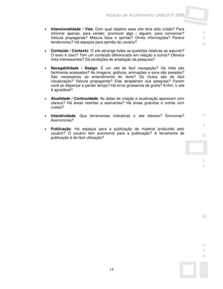 Módulo de Acolhimento UAB/UFJF 2008


•   Intencionalidade / Viés: Com qual objetivo esse site teria sido criado? Para
    informar apenas, para vender, promover algo / alguém, para convencer?
    Veicula propaganda? Mistura fatos e opinião? Omite informações? Parece
    tendencioso? Há espaços para opinião do usuário?

•   Conteúdo / Contexto: O site abrange todas as questões relativas ao assunto?
    O texto é claro? Tem um conteúdo diferenciado em relação a outros? Oferece
    links interessantes? Dá condições de ampliação da pesquisa?

•   Navegabilidade / Design: É um site de fácil navegação? Os links são
    facilmente acessados? As imagens, gráficos, animações e sons são pesados?
    São necessários ao entendimento do texto? Os títulos são de fácil
    visualização? Veicula propaganda? Elas atrapalham sua pesquisa? Fazem
    você se dispersar e perder tempo? Há erros grosseiros de grafia? Enfim, o site
    é agradável?

•   Atualidade / Continuidade: As datas de criação e atualização aparecem com
    clareza? Há áreas restritas a assinantes? Há áreas gratuitas e outras com
    custos?

•   Interatividade: Que ferramentas interativas o site oferece? Síncronas?
    Assíncronas?

•   Publicação: Há espaços para a publicação de material produzido pelo
    usuário? O usuário tem autonomia para a publicação? A ferramenta de
    publicação é de fácil utilização?




                                      14
 