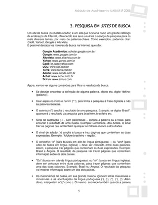 Módulo de Acolhimento UAB/UFJF 2008




                                    3. PESQUISA EM SITES DE BUSCA
Um site de busca (ou metabuscador) é um site que funciona como um grande catálogo
de endereços da Internet, oferecendo aos seus usuários o serviço de pesquisa para os
mais diversos temas, por meio de palavras-chave. Como exemplos, podemos citar:
Cadê, Yahoo!, Google e AltaVista.
É possível destacar os motores de busca na Internet, que são:

            Google Acadêmico: scholar.google.com.br/
            Google: www.google.com.br
            Altavista: www.altavista.com.br
            Yahoo: www.yahoo.com.br
            Cadê: br.cade.yahoo.com
            UOL: www.uol.com.br
            Terra: www.terra.com.br
            Aonde: www.aonde.com.br
            Achei: www.achei.com.br
            Scirus: www.scirus.com

Agora, vamos ver alguns comandos para filtrar o resultado da busca.

   •   Se desejar encontrar a definição de alguma palavra, objeto etc, digite “define:
       (palavra)”.

   •   Usar aspas no início e no fim (" "), pois limita a pesquisa à frase digitada e não
       às palavras isoladas.

   •   O asterisco (*) amplia o resultado de uma pesquisa. Exemplo: se digitar Brasil*,
       aparecerá o resultado da pesquisa para brasileiro, brasileira etc.

   •   Sinal de subtração (-) – sem parênteses – elimina a palavra ou a frase, para
       encurtar o resultado de uma busca. Exemplo: Cordilheira -dos Andes. O sinal
       traz as páginas que contenham qualquer cordilheira menos a dos Andes.

   •   O sinal de adição (+) amplia a busca e traz páginas que contenham as duas
       expressões. Exemplo: “folclore brasileiro + região”.

   •   O conectivo "e" (para buscas em site de língua portuguesa) – ou "and" (para
       sites de busca em língua inglesa) – deve ser colocado entre duas palavras.
       Assim, a pesquisa traz páginas que contenham as duas expressões. Exemplo:
       Brasil e Angola. O resultado da pesquisa vai trazer páginas que contenham
       informação sobre os dois países.

   •   "Ou" (busca em site de língua portuguesa), ou "or" (busca em língua inglesa),
       deve ser colocado entre duas palavras, para trazer páginas que contenham
       uma das duas palavras. Exemplo: Brasil ou Angola. O resultado da pesquisa
       vai mostrar informação sobre um dos dois países.

   •   Os mecanismos de busca, em sua grande maioria, ignoram letras maiúsculas e
       minúsculas e as acentuações da língua portuguesa (´), (`), ("), (ˆ), (˜). Além
       disso, interpretam o "ç" como c. O mesmo acontece também quando a palavra


                                           5
 