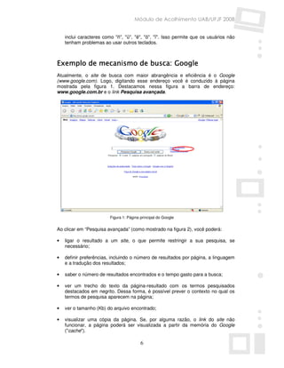 Módulo de Acolhimento UAB/UFJF 2008


    inclui caracteres como "ñ", "ü", "ë", "ö". "ï". Isso permite que os usuários não
    tenham problemas ao usar outros teclados.



Exemplo de mecanismo de busca: Google
Atualmente, o site de busca com maior abrangência e eficiência é o Google
(www.google.com). Logo, digitando esse endereço você é conduzido à página
mostrada pela figura 1. Destacamos nessa figura a barra de endereço:
www.google.com.br e o link Pesquisa avançada.




                         Figura 1: Página principal do Google


Ao clicar em “Pesquisa avançada” (como mostrado na figura 2), você poderá:

•   ligar o resultado a um site, o que permite restringir a sua pesquisa, se
    necessário;

•   definir preferências, incluindo o número de resultados por página, a linguagem
    e a tradução dos resultados;

•   saber o número de resultados encontrados e o tempo gasto para a busca;

•   ver um trecho do texto da página-resultado com os termos pesquisados
    destacados em negrito. Dessa forma, é possível prever o contexto no qual os
    termos de pesquisa aparecem na página;

•   ver o tamanho (Kb) do arquivo encontrado;

•   visualizar uma cópia da página. Se, por alguma razão, o link do site não
    funcionar, a página poderá ser visualizada a partir da memória do Google
    ("cache").

                                          6
 