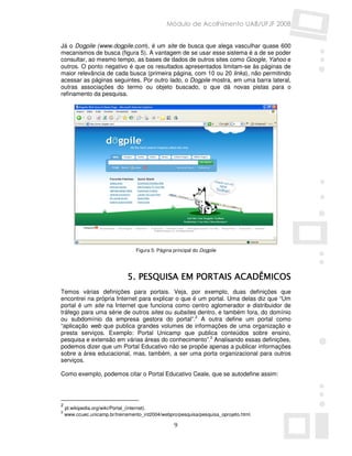 Módulo de Acolhimento UAB/UFJF 2008


Já o Dogpile (www.dogpile.com), é um site de busca que alega vasculhar quase 600
mecanismos de busca (figura 5). A vantagem de se usar esse sistema é a de se poder
consultar, ao mesmo tempo, as bases de dados de outros sites como Google, Yahoo e
outros. O ponto negativo é que os resultados apresentados limitam-se às páginas de
maior relevância de cada busca (primeira página, com 10 ou 20 links), não permitindo
acessar as páginas seguintes. Por outro lado, o Dogpile mostra, em uma barra lateral,
outras associações do termo ou objeto buscado, o que dá novas pistas para o
refinamento da pesquisa.




                                  Figura 5: Página principal do Dogpile




                              5. PESQUISA EM PORTAIS ACADÊMICOS
Temos várias definições para portais. Veja, por exemplo, duas definições que
encontrei na própria Internet para explicar o que é um portal. Uma delas diz que “Um
portal é um site na Internet que funciona como centro aglomerador e distribuidor de
tráfego para uma série de outros sites ou subsites dentro, e também fora, do domínio
ou subdomínio da empresa gestora do portal”.2 A outra define um portal como
“aplicação web que publica grandes volumes de informações de uma organização e
presta serviços. Exemplo: Portal Unicamp que publica conteúdos sobre ensino,
pesquisa e extensão em várias áreas do conhecimento”.3 Analisando essas definições,
podemos dizer que um Portal Educativo não se propõe apenas a publicar informações
sobre a área educacional, mas, também, a ser uma porta organizacional para outros
serviços.

Como exemplo, podemos citar o Portal Educativo Ceale, que se autodefine assim:




2
    pt.wikipedia.org/wiki/Portal_(internet).
3
    www.ccuec.unicamp.br/treinamento_int2004/webpro/pesquisa/pesquisa_oprojeto.html.

                                                   9
 