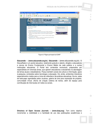 Módulo de Acolhimento UAB/UFJF 2008




                            Figura 6: Página principal do ICAAP



Educarede – (www.educarede.org.br). Educarede – (www.educarede.org.br). O
EducaRede é um portal educativo, totalmente gratuito e aberto, dirigido a educadores
e alunos do Ensino Fundamental e Ensino Médio da rede pública e a outras
instituições educativas. O Portal tem conteúdos exclusivos, preparados por
especialistas em diversas áreas, que apóiam educadores e estudantes na abordagem
de temas atuais e desafiadores. Possui também canais de cultura e informação, apoio
à pesquisa, conteúdos sobre tecnologia e educação. Há, ainda, ambientes interativos
especialmente criados para a troca de reflexões e de práticas educativas: fóruns, salas
de bate-papo agendadas pelos usuários, galeria de arte para exposição de projetos,
comunidade virtual, oficina de criação coletiva de textos, além de espaço para
contribuição de internautas em todos os canais.




Directory of Open Access Journals – (www.doaj.org). Tem como objetivo
incrementar a visibilidade e a facilidade de uso das publicações acadêmicas e


                                            11
 