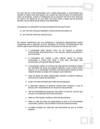 Módulo de Acolhimento UAB/UFJF 2008


Se você não tem muita familiaridade com o objeto pesquisado, é recomendável que
escolha um tópico mais geral ligado a ele. A partir daí, deve-se fazer um levantamento
sobre as temáticas, autores ou bibliografia que se associam de forma mais relevante
ao mesmo. Só depois de ter uma idéia mais clara sobre o objeto que se pretende
estudar é que se deve buscar tópicos mais detalhados.


As pesquisas na web podem ser feitas principalmente de duas formas:

   a) por meio dos sites que hospedam os documentos procurados; ou

   b) por meio dos index dos sites de busca.



No entanto, destacamos que sua inteligência e perspicácia desempenham papéis
importantes para a obtenção de bons resultados na Internet. Compreendemos que
existem alguns equívocos por parte de quem faz buscas na Internet, tais como:

          •   o computador pode “pensar” como um ser humano e, portanto,
              compreenderá automaticamente o meu assunto. Saberá exatamente o
              que eu preciso;

          •   o computador tem acesso a todo material escrito no mundo,
              remontando a muitos anos atrás, e toda essa informação está
              armazenada numa grande base de dados;

          •   o computador contém os números de chamada dos periódicos citados
              nos resultados de busca de qualquer biblioteca a que o cliente queira
              recorrer, ou o computador fornecerá automaticamente acesso ao texto
              integral de todos os artigos sem qualquer custo adicional;

          •   todas as bases de dados selecionadas oferecem excelente cobertura
              tanto de livros quanto de periódicos;

          •   existe uma base de dados para cada área de pesquisa;

          •   é necessário apenas um pequeno esforço para recuperar o que se
              precisa, sem necessidade de um raciocínio mais profundo;

          •   não há necessidade de pesquisar mais sobre um assunto, uma vez que
              a busca no computador tenha sido concluída;

          •   todas as informações contidas na Internet são gratuitas;

          •   todos os sites são feitos por especialistas da área e de universidades
              renomadas, portanto, são confiáveis e livres de questionamentos;

          •   as idéias contidas nos sites são mais fascinantes do que as minhas
              próprias.




                                          4
 