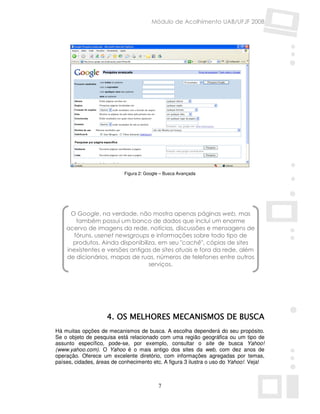 Módulo de Acolhimento UAB/UFJF 2008




                            Figura 2: Google – Busca Avançada




      O Google, na verdade, não mostra apenas páginas web, mas
        também possui um banco de dados que inclui um enorme
    acervo de imagens da rede, notícias, discussões e mensagens de
       fóruns, usenet newsgroups e informações sobre todo tipo de
      produtos. Ainda disponibiliza, em seu "cachê", cópias de sites
    inexistentes e versões antigas de sites atuais e fora da rede, além
    de dicionários, mapas de ruas, números de telefones entre outros
                                 serviços.




                          MELHORES
                    4. OS MELHORES MECANISMOS DE BUSCA
Há muitas opções de mecanismos de busca. A escolha dependerá do seu propósito.
Se o objeto de pesquisa está relacionado com uma região geográfica ou um tipo de
assunto específico, pode-se, por exemplo, consultar o site de busca Yahoo!
(www.yahoo.com). O Yahoo é o mais antigo dos sites da web, com dez anos de
operação. Oferece um excelente diretório, com informações agregadas por temas,
países, cidades, áreas de conhecimento etc. A figura 3 ilustra o uso do Yahoo!. Veja!



                                           7
 