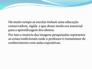 Há muito tempo as escolas tinham uma educação
conservadora, rígida e que desse modo era essencial
para a aprendizagem dos alunos.
Por isso a maioria das imagens pesquisadas representa
as cenas tradicionais onde o professor é transmissor de
conhecimento com aulas expositivas.
 