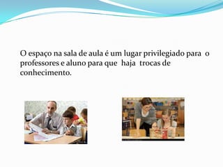 O espaço na sala de aula é um lugar privilegiado para o
professores e aluno para que haja trocas de
conhecimento.
 