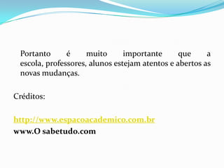 Portanto é muito importante que a
escola, professores, alunos estejam atentos e abertos as
novas mudanças.
Créditos:
http://www.espacoacademico.com.br
www.O sabetudo.com
 