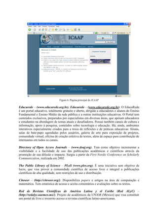 Figura 6: Página principal do ICAAP

Educarede – (www.educarede.org.br). Educarede – (www.educarede.org.br). O EducaRede
é um portal educativo, totalmente gratuito e aberto, dirigido a educadores e alunos do Ensino
Fundamental e Ensino Médio da rede pública e a outras instituições educativas. O Portal tem
conteúdos exclusivos, preparados por especialistas em diversas áreas, que apóiam educadores
e estudantes na abordagem de temas atuais e desafiadores. Possui também canais de cultura e
informação, apoio à pesquisa, conteúdos sobre tecnologia e educação. Há, ainda, ambientes
interativos especialmente criados para a troca de reflexões e de práticas educativas: fóruns,
salas de bate-papo agendadas pelos usuários, galeria de arte para exposição de projetos,
comunidade virtual, oficina de criação coletiva de textos, além de espaço para contribuição de
internautas em todos os canais.

Directory of Open Access Journals – (www.doaj.org). Tem como objetivo incrementar a
visibilidade e a facilidade de uso das publicações acadêmicas e científicas através da
promoção de sua difusão e impacto. Surgiu a partir da First Nordic Conference on Scholarly
Communication, realizada em 2002.

The Public Library of Science – PLoS (www.plos.org). É uma iniciativa sem objetivo de
lucro, que visa prover a comunidade científica de acesso livre e integral a publicações
científicas de alta qualidade, sem restrições de uso e distribuição.

Citeseer – (http://citeseer.org/). Disponibiliza papers e artigos na área de computação e
matemática. Tem estatística de acesso e aceita comentários e avaliações sobre os textos.

Red de Revistas Científicas de América Latina y el Caribe (Red ALyC) –
(http://redalyc.uaemex.mx/). Projeto de acadêmicos da UNAM (México) que visa constituir
um portal de livre e irrestrito acesso a revistas científicas latino-americanas.
 