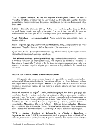 DiVA – Digital Scientific Archive ou Digitala Vetenskapliga Arkivet no suec –
(www.diva-portal.se). Desenvolvido na Universidade de Uppsala, com adesões de outras
universidades. É um repositório de documentos científicos de livre acesso. Em operação plena
desde 2003.

SciELO - Scientific Eletronic Library Online – (www.scielo.org.br). Base de Dados
Nacional. Possui versões em inglês e espanhol. O acesso é livre, mas não faz parte do
movimento internacional Open Access. Não há garantias que o acesso permanecerá livre.

Projeto Gutemberg – (www.promo.net/pg). Amplo projeto que disponibiliza livros de
domínio público.

Atena – (http://un2sg1.unige.ch/www/athena/html/athome.html). Antigo diretório que reúne
textos sobre Filosofia, clássicos, História, Economia e Literatura em geral.

Information Access – (www.informationaccess.org). Oferece acesso a publicações diversas,
principalmente na área de Medicina e tecnologia.

Open Archives Initiative – (www.openarchives.org). Disponibiliza documentos. Desenvolve
e promove standards de inter-operatividade, com objetivo de facilitar a eficiência da
disseminação de conteúdo. A iniciativa do The Open Archives tem suas raízes no esforço de
promover o acesso a arquivos digitais para aumentar a disponibilidade de comunicação
acadêmica.


Portais e sites de acesso restrito ou mediante pagamento

       São portais cujo acesso ao texto integral só é permitido aos usuários autorizados –
assinantes individuais ou institucionais. Contrariando a lógica e a cultura da Internet, cobram
pela simples visualização de um arquivo. O valor é, em geral, entre 10 e 30 dólares. Reúnem
publicações acadêmicas ligadas, em sua maioria, a grandes editoras privadas européias e
norte-americanas.

Portal de Periódicos da Capes5 – (www.periodicos.capes.gov.br/). Portal que, pago pelo
contribuinte brasileiro, reúne publicações pertencentes a editoras comerciais européias e
norte-americanas. Seu acesso é restrito apenas a alguns computadores de universidades de um
"pool" de instituições. Reúne publicações da Science Diret Online (Elsevier) – centenas de
periódicos de todas as áreas; Kluwer; Springer Verlag – Física, Química, Ciência da
Computação e Matemática; Blackwell Publisher – Ciências Sociais aplicadas e Humanas;
Sage – ênfase na área de Humanas; Ebsco – Ciências Sociais aplicadas e Ciências Humanas;
Swets – várias áreas do conhecimento; e Gale Group – Ciências Humanas e Tecnológicas.

IBICT – Instituto Brasileiro de Informação em Ciência e Tecnologia –
(http://www.ibict.br/#). O IBICT, como centro nacional de pesquisa, intercâmbio científico,
formação, treinamento e aperfeiçoamento de pessoal científico, tem por finalidade contribuir

5
    Coordenação de Aperfeiçoamento de Pessoal de Nível Superior.
 