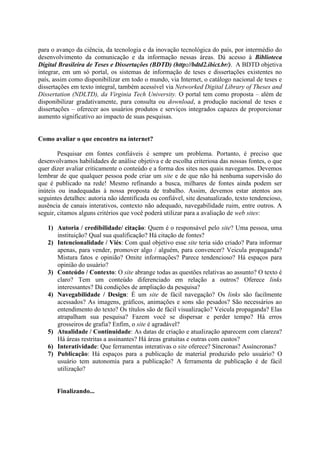 para o avanço da ciência, da tecnologia e da inovação tecnológica do país, por intermédio do
desenvolvimento da comunicação e da informação nessas áreas. Dá acesso à Biblioteca
Digital Brasileira de Teses e Dissertações (BDTD) (http://bdtd2.ibict.br/). A BDTD objetiva
integrar, em um só portal, os sistemas de informação de teses e dissertações existentes no
país, assim como disponibilizar em todo o mundo, via Internet, o catálogo nacional de teses e
dissertações em texto integral, também acessível via Networked Digital Library of Theses and
Dissertation (NDLTD), da Virginia Tech University. O portal tem como proposta – além de
disponibilizar gradativamente, para consulta ou download, a produção nacional de teses e
dissertações – oferecer aos usuários produtos e serviços integrados capazes de proporcionar
aumento significativo ao impacto de suas pesquisas.


Como avaliar o que encontro na internet?

        Pesquisar em fontes confiáveis é sempre um problema. Portanto, é preciso que
desenvolvamos habilidades de análise objetiva e de escolha criteriosa das nossas fontes, o que
quer dizer avaliar criticamente o conteúdo e a forma dos sites nos quais navegamos. Devemos
lembrar de que qualquer pessoa pode criar um site e de que não há nenhuma supervisão do
que é publicado na rede! Mesmo refinando a busca, milhares de fontes ainda podem ser
inúteis ou inadequadas à nossa proposta de trabalho. Assim, devemos estar atentos aos
seguintes detalhes: autoria não identificada ou confiável, site desatualizado, texto tendencioso,
ausência de canais interativos, contexto não adequado, navegabilidade ruim, entre outros. A
seguir, citamos alguns critérios que você poderá utilizar para a avaliação de web sites:

   1) Autoria / credibilidade/ citação: Quem é o responsável pelo site? Uma pessoa, uma
      instituição? Qual sua qualificação? Há citação de fontes?
   2) Intencionalidade / Viés: Com qual objetivo esse site teria sido criado? Para informar
      apenas, para vender, promover algo / alguém, para convencer? Veicula propaganda?
      Mistura fatos e opinião? Omite informações? Parece tendencioso? Há espaços para
      opinião do usuário?
   3) Conteúdo / Contexto: O site abrange todas as questões relativas ao assunto? O texto é
      claro? Tem um conteúdo diferenciado em relação a outros? Oferece links
      interessantes? Dá condições de ampliação da pesquisa?
   4) Navegabilidade / Design: É um site de fácil navegação? Os links são facilmente
      acessados? As imagens, gráficos, animações e sons são pesados? São necessários ao
      entendimento do texto? Os títulos são de fácil visualização? Veicula propaganda? Elas
      atrapalham sua pesquisa? Fazem você se dispersar e perder tempo? Há erros
      grosseiros de grafia? Enfim, o site é agradável?
   5) Atualidade / Continuidade: As datas de criação e atualização aparecem com clareza?
      Há áreas restritas a assinantes? Há áreas gratuitas e outras com custos?
   6) Interatividade: Que ferramentas interativas o site oferece? Síncronas? Assíncronas?
   7) Publicação: Há espaços para a publicação de material produzido pelo usuário? O
      usuário tem autonomia para a publicação? A ferramenta de publicação é de fácil
      utilização?


       Finalizando...
 