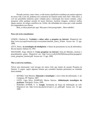 Prezado cursista, como vimos, a rede trouxe significativa mudança em muitos aspectos
de nossa vida. Com ela, podemos nos comunicar de maneira muito mais fácil. Além disso, a
web nos possibilita inúmeras ações voltadas para a otimização dos nossos estudos, como:
pesquisar sobre qualquer assunto de nosso interesse, localizar imagens, conhecer melhor
alguns autores, ler artigos científicos etc. Enfim, são infinidades de coisas que a rede mundial
de computadores nos oferece.
       Bom, as dicas param por aqui. Mas para o bom pesquisador... Bom trabalho!


Para este texto consultamos:

LEMOS, Charlene K. Verdades e mitos sobre a pesquisa na internet. Disponível em:
http://www.eca.usp.br/nucleos/njr/voxscientiae/charlene_lemos_38.htm. Acesso em: 12 ago.
2008.
LÉVY, Pierre. As tecnologias da inteligência: o futuro do pensamento na era da informática.
Rio de Janeiro: Editora 34, 1993.
MACHADO, Jorge Alberto S. Como pesquisar na internet: Guia de Métodos, técnicas e
procedimentos gerais. Disponível em: http://www.ct.ufrj.br/bib/bibliotecaonline/pesqapoio/
como_pesquisar_internet.pdf. Acesso em: 11 ago. 2008.


Mas a conversa continua...

Talvez seja interessante você navegar em outros links que tratam do assunto Pesquisa na
Internet. A seguir, sugiro algumas leituras que considero bastante pertinentes ao conteúdo
desta unidade.

    KENSKI, Vani Moreira. Educação e tecnologias: o novo ritmo da informação. 2. ed.
     Campinas, SP: Papirus, 2007.
    LEITE, Lígia Silva; SAMPAIO, Marisa Narciso. Alfabetização tecnológica do
     professor. Petrópolis: Vozes, 1999.
    PEREIRA JUNIOR, E. A. Google: ferramenta de busca de informação na web.
     Disponível em: http://www.faa.edu.br/revista/v1_n1_art02.pdf. Acesso em: 12 ago.
     2008.
 