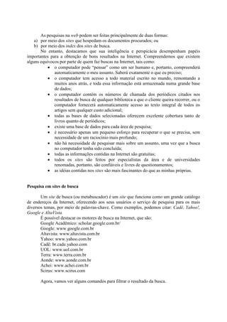 As pesquisas na web podem ser feitas principalmente de duas formas:
    a) por meio dos sites que hospedam os documentos procurados; ou
    b) por meio dos index dos sites de busca.
       No entanto, destacamos que sua inteligência e perspicácia desempenham papéis
importantes para a obtenção de bons resultados na Internet. Compreendemos que existem
alguns equívocos por parte de quem faz buscas na Internet, tais como:
            o computador pode “pensar” como um ser humano e, portanto, compreenderá
              automaticamente o meu assunto. Saberá exatamente o que eu preciso;
            o computador tem acesso a todo material escrito no mundo, remontando a
              muitos anos atrás, e toda essa informação está armazenada numa grande base
              de dados;
            o computador contém os números de chamada dos periódicos citados nos
              resultados de busca de qualquer biblioteca a que o cliente queira recorrer, ou o
              computador fornecerá automaticamente acesso ao texto integral de todos os
              artigos sem qualquer custo adicional;
            todas as bases de dados selecionadas oferecem excelente cobertura tanto de
              livros quanto de periódicos;
            existe uma base de dados para cada área de pesquisa;
            é necessário apenas um pequeno esforço para recuperar o que se precisa, sem
              necessidade de um raciocínio mais profundo;
            não há necessidade de pesquisar mais sobre um assunto, uma vez que a busca
              no computador tenha sido concluída;
            todas as informações contidas na Internet são gratuitas;
            todos os sites são feitos por especialistas da área e de universidades
              renomadas, portanto, são confiáveis e livres de questionamentos;
            as idéias contidas nos sites são mais fascinantes do que as minhas próprias.


Pesquisa em sites de busca

       Um site de busca (ou metabuscador) é um site que funciona como um grande catálogo
de endereços da Internet, oferecendo aos seus usuários o serviço de pesquisa para os mais
diversos temas, por meio de palavras-chave. Como exemplos, podemos citar: Cadê, Yahoo!,
Google e AltaVista.
       É possível destacar os motores de busca na Internet, que são:
       Google Acadêmico: scholar.google.com.br/
       Google: www.google.com.br
       Altavista: www.altavista.com.br
       Yahoo: www.yahoo.com.br
       Cadê: br.cade.yahoo.com
       UOL: www.uol.com.br
       Terra: www.terra.com.br
       Aonde: www.aonde.com.br
       Achei: www.achei.com.br
       Scirus: www.scirus.com

       Agora, vamos ver alguns comandos para filtrar o resultado da busca.
 