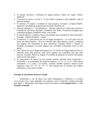    Se desejar encontrar a definição de alguma palavra, objeto etc, digite “define:
    (palavra)”.
   Usar aspas no início e no fim (" "), pois limita a pesquisa à frase digitada e não às
    palavras isoladas.
   O asterisco (*) amplia o resultado de uma pesquisa. Exemplo: se digitar Brasil*,
    aparecerá o resultado da pesquisa para brasileiro, brasileira etc.
   Sinal de subtração (-) – sem parênteses – elimina a palavra ou a frase, para encurtar o
    resultado de uma busca. Exemplo: Cordilheira -dos Andes. O sinal traz as páginas que
    contenham qualquer cordilheira menos a dos Andes.
   O sinal de adição (+) amplia a busca e traz páginas que contenham as duas expressões.
    Exemplo: “folclore brasileiro + região”.
   O conectivo "e" (para buscas em site de língua portuguesa) – ou "and" (para sites de
    busca em língua inglesa) – deve ser colocado entre duas palavras. Assim, a pesquisa
    traz páginas que contenham as duas expressões. Exemplo: Brasil e Angola. O
    resultado da pesquisa vai trazer páginas que contenham informação sobre os dois
    países.
   "Ou" (busca em site de língua portuguesa), ou "or" (busca em língua inglesa), deve ser
    colocado entre duas palavras, para trazer páginas que contenham uma das duas
    palavras. Exemplo: Brasil ou Angola. O resultado da pesquisa vai mostrar informação
    sobre um dos dois países.
   Os mecanismos de busca, em sua grande maioria, ignoram letras maiúsculas e
    minúsculas e as acentuações da língua portuguesa (´), (`), ("), (ˆ), (˜). Além disso,
    interpretam o "ç" como c. O mesmo acontece também quando a palavra inclui
    caracteres como "ñ", "ü", "ë", "ö". "ï". Isso permite que os usuários não tenham
    problemas ao usar outros teclados.


Exemplo de mecanismo de busca: Google

        Atualmente, o site de busca com maior abrangência e eficiência é o Google
(www.google.com). Logo, digitando esse endereço você é conduzido à página mostrada
pela figura 1. Destacamos nessa figura a barra de endereço: www.google.com.br e o link
Pesquisa avançada.
 