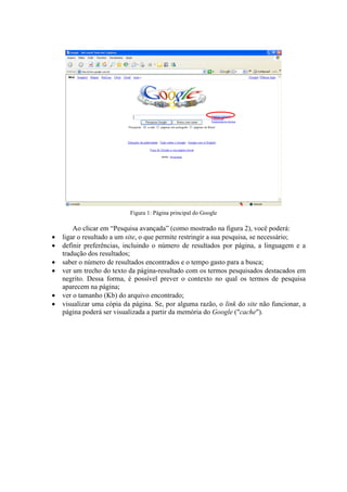 Figura 1: Página principal do Google

        Ao clicar em “Pesquisa avançada” (como mostrado na figura 2), você poderá:
   ligar o resultado a um site, o que permite restringir a sua pesquisa, se necessário;
   definir preferências, incluindo o número de resultados por página, a linguagem e a
    tradução dos resultados;
   saber o número de resultados encontrados e o tempo gasto para a busca;
   ver um trecho do texto da página-resultado com os termos pesquisados destacados em
    negrito. Dessa forma, é possível prever o contexto no qual os termos de pesquisa
    aparecem na página;
   ver o tamanho (Kb) do arquivo encontrado;
   visualizar uma cópia da página. Se, por alguma razão, o link do site não funcionar, a
    página poderá ser visualizada a partir da memória do Google ("cache").
 