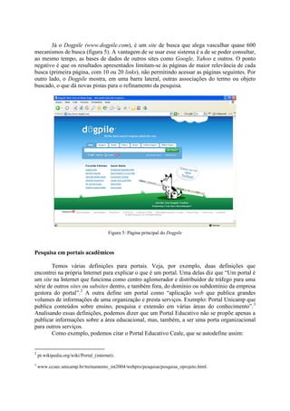 Já o Dogpile (www.dogpile.com), é um site de busca que alega vasculhar quase 600
mecanismos de busca (figura 5). A vantagem de se usar esse sistema é a de se poder consultar,
ao mesmo tempo, as bases de dados de outros sites como Google, Yahoo e outros. O ponto
negativo é que os resultados apresentados limitam-se às páginas de maior relevância de cada
busca (primeira página, com 10 ou 20 links), não permitindo acessar as páginas seguintes. Por
outro lado, o Dogpile mostra, em uma barra lateral, outras associações do termo ou objeto
buscado, o que dá novas pistas para o refinamento da pesquisa.




                                        Figura 5: Página principal do Dogpile



Pesquisa em portais acadêmicos

        Temos várias definições para portais. Veja, por exemplo, duas definições que
encontrei na própria Internet para explicar o que é um portal. Uma delas diz que “Um portal é
um site na Internet que funciona como centro aglomerador e distribuidor de tráfego para uma
série de outros sites ou subsites dentro, e também fora, do domínio ou subdomínio da empresa
gestora do portal”.2 A outra define um portal como “aplicação web que publica grandes
volumes de informações de uma organização e presta serviços. Exemplo: Portal Unicamp que
publica conteúdos sobre ensino, pesquisa e extensão em várias áreas do conhecimento”.3
Analisando essas definições, podemos dizer que um Portal Educativo não se propõe apenas a
publicar informações sobre a área educacional, mas, também, a ser uma porta organizacional
para outros serviços.
        Como exemplo, podemos citar o Portal Educativo Ceale, que se autodefine assim:


2
    pt.wikipedia.org/wiki/Portal_(internet).
3
    www.ccuec.unicamp.br/treinamento_int2004/webpro/pesquisa/pesquisa_oprojeto.html.
 
