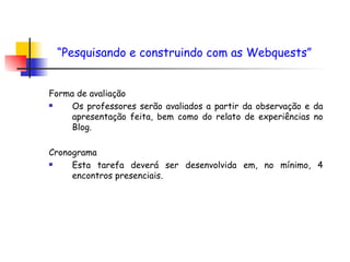 Forma de avaliação Os professores serão avaliados a partir da observação e da apresentação feita, bem como do relato de experiências no Blog. Cronograma Esta tarefa deverá ser desenvolvida em, no mínimo, 4 encontros presenciais. “ Pesquisando e construindo com as Webquests”   