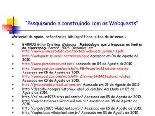 Material de apoio: referências bibliográficas, sites da internet:   BARROS,Gílian Cristina. Webquest:  Metodologia que ultrapassa os limites do ciberespaço . Paraná, 2005. Disponível em  http://www.gilian.escolabr.com/textos/webquest_giliancris.pdf http://webquest.sp.senac.br/textos/oque  Acessado em 04 de Agosto de 2010. http://www.portalwebquest.net/  Acessado em 04 de Agosto de 2010. http://www.youtube.com/watch#!v=F8vVrue61rc& feature = related  Acessado em 05 de Agosto de 2010. http://www.youtube.com/watch#!v=Zfsrwwy6H14& feature = related  Acessado em 05 de Agosto de 2010. http://jrsulestado.vilabol.uol.com.br/  Acessado em 05 de Agosto de 2010. http://descobrindoaprehistoria.vilabol.uol.com.br/ Acessado em 05 de Agosto de 2010. http://rd-souza1976.sites.uol.com.br/ Acessado em 05 de Agosto de 2010. http://wqconstelacoes.vilabol.uol.com.br/ Acessado em 05 de Agosto de 2010. http://angelrj2005.vilabol.uol.com.br/ Acessado em 05 de Agosto de 2010. http://wqinclusao.vilabol.uol.com.br/ Acessado em 05 de Agosto de 2010. “ Pesquisando e construindo com as Webquests”   