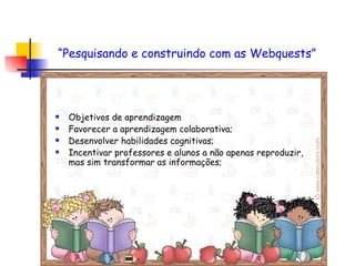 Objetivos de aprendizagem Favorecer a aprendizagem colaborativa; Desenvolver habilidades cognitivas; Incentivar professores e alunos a não apenas reproduzir, mas sim transformar as informações; “ Pesquisando e construindo com as Webquests”   