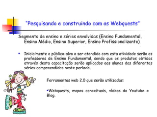Segmento de ensino e séries envolvidas (Ensino Fundamental, Ensino Médio, Ensino Superior, Ensino Profissionalizante) Inicialmente o público-alvo a ser atendido com esta atividade serão os professores de Ensino Fundamental, sendo que os produtos obtidos através desta capacitação serão aplicados aos alunos das diferentes séries compreendidas neste período. “ Pesquisando e construindo com as Webquests”   Ferramentas web 2.0 que serão utilizadas: Webquests, mapas conceituais, vídeos do Youtube e Blog. 