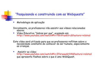 Metodologia de aplicação: Inicialmente, os professores irão assistir aos vídeos relacionados abaixo: Vídeo Educativo “Sabias por que”, acessado em:  http://www.youtube.com/watch#!v=F8vVrue61rc& feature = related   Este vídeo será utilizado para que os professores reflitam sobre a necessidade constante de conhecer do ser humano, especialmente as crianças. Assistir ao vídeo:  http://www.youtube.com/watch#!v=Zfsrwwy6H14& feature = related  que apresenta flashes sobre o que é uma WebQuest.  “ Pesquisando e construindo com as Webquests”   