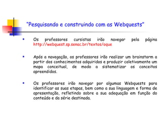 Os professores cursistas irão navegar pela página  http://webquest.sp.senac.br/textos/oque   Após a navegação, os professores irão realizar um brainstorm a partir dos conhecimentos adquiridos e produzir coletivamente um mapa conceitual, de modo a sistematizar os conceitos apreendidos. Os professores irão navegar por algumas Webquests para identificar as suas etapas, bem como a sua linguagem e forma de apresentação, refletindo sobre a sua adequação em função do conteúdo e da série destinada.  “ Pesquisando e construindo com as Webquests”   