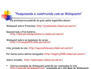 Os professores poderão se guiar pelas sugestões abaixo:  Webquest sobre Vitaminas:  http://jrsulestado.vilabol.uol.com.br/ Descobrindo a Pré-história:  http://descobrindoaprehistoria.vilabol.uol.com.br/   Webquest sobre as mudanças do corpo:  http://rd-souza1976.sites.uol.com.br/   Uma jornada no céu:  http://wqconstelacoes.vilabol.uol.com.br/   Por mares nunca dantes navegados:  http://angelrj2005.vilabol.uol.com.br/ Sobre inclusão:  http://wqinclusao.vilabol.uol.com.br/   Outros exemplos de Webquests poderão ser analisados no site  http://www.portalwebquest.net/ , acessando-se o link  Base de Webquests “ Pesquisando e construindo com as Webquests”   