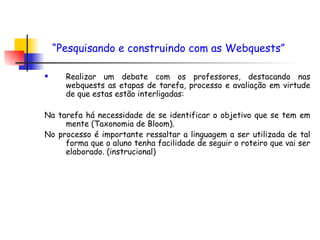 Realizar um debate com os professores, destacando nas webquests as etapas de tarefa, processo e avaliação em virtude de que estas estão interligadas:  Na tarefa há necessidade de se identificar o objetivo que se tem em mente (Taxonomia de Bloom).  No processo é importante ressaltar a linguagem a ser utilizada de tal forma que o aluno tenha facilidade de seguir o roteiro que vai ser elaborado. (instrucional) “ Pesquisando e construindo com as Webquests”   