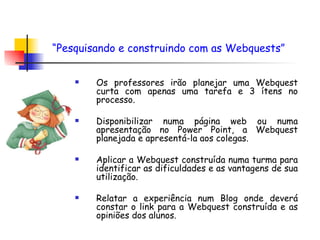 Os professores irão planejar uma Webquest curta com apenas uma tarefa e 3 ítens no processo. Disponibilizar numa página web ou numa apresentação no Power Point, a Webquest planejada e apresentá-la aos colegas. Aplicar a Webquest construída numa turma para identificar as dificuldades e as vantagens de sua utilização. Relatar a experiência num Blog onde deverá constar o link para a Webquest construída e as opiniões dos alunos.  “ Pesquisando e construindo com as Webquests”   