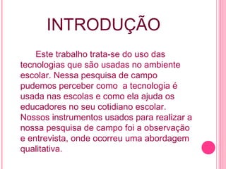 INTRODUÇÃO Este trabalho trata-se do uso das tecnologias que são usadas no ambiente escolar. Nessa pesquisa de campo pudemos perceber como  a tecnologia é usada nas escolas e como ela ajuda os educadores no seu cotidiano escolar. Nossos instrumentos usados para realizar a nossa pesquisa de campo foi a observação e entrevista, onde ocorreu uma abordagem qualitativa. 
