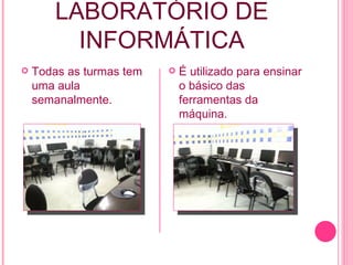 LABORATÓRIO   DE INFORMÁTICA Todas as turmas tem uma aula semanalmente. É utilizado para ensinar o básico das ferramentas da máquina. 