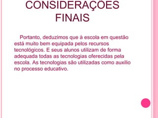 CONSIDERAÇÕES FINAIS Portanto, deduzimos que à escola em questão está muito bem equipada pelos recursos tecnológicos. E seus alunos utilizam de forma adequada todas as tecnologias oferecidas pela escola. As tecnologias são utilizadas como auxilio no processo educativo. 
