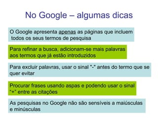 No Google – algumas dicas O Google apresenta  apenas  as páginas que incluem todos os seus termos de pesquisa Para refinar a busca, adicionam-se mais palavras aos termos que já estão introduzidos Procurar frases usando aspas e podendo usar o sinal “+” entre as citações As pesquisas no Google não são sensíveis a maiúsculas  e minúsculas Para excluir palavras, usar o sinal "-" antes do termo que se quer evitar 