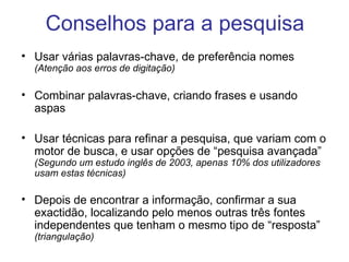 Conselhos para a pesquisa Usar várias palavras-chave, de preferência nomes  (Atenção aos erros de digitação) Combinar palavras-chave, criando frases e usando aspas Usar técnicas para refinar a pesquisa, que variam com o motor de busca, e usar opções de “pesquisa avançada”  (Segundo um estudo inglês de 2003, apenas 10% dos utilizadores usam estas técnicas) Depois de encontrar a informação, confirmar a sua exactidão, localizando pelo menos outras três fontes independentes que tenham o mesmo tipo de “resposta”  (triangulação) 