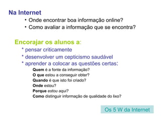 Na Internet Onde encontrar boa informação online? Como avaliar a informação que se encontra? Encorajar os alunos a : * pensar criticamente * desenvolver um cepticismo saudável * aprender a colocar as questões certas : Quem  é a fonte da informação? O que  estou a conseguir obter? Quando  é que isto foi criado? Onde  estou?  Porque  estou aqui? Como  distinguir informação de qualidade do lixo? Os 5 W da Internet 