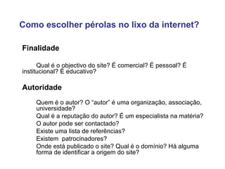 Finalidade Qual é o objectivo do site? É comercial? É pessoal? É  institucional? É educativo?  Autoridade Quem é o autor? O “autor” é uma organização, associação,  universidade? Qual é a reputação do autor? É um especialista na matéria?  O autor pode ser contactado? Existe uma lista de referências? Existem  patrocinadores? Onde está publicado o site? Qual é o domínio?  Há alguma  forma de identificar a origem do site? Como escolher pérolas no lixo da internet? 