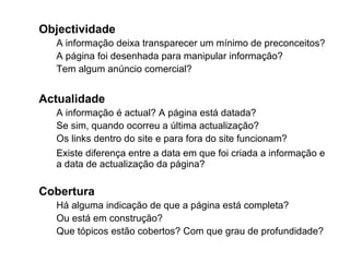Objectividade A informação deixa transparecer um mínimo de preconceitos? A página foi desenhada para manipular informação? Tem algum anúncio comercial? Actualidade  A informação é actual? A página está datada? Se sim, quando ocorreu a última actualização? Os links dentro do site e para fora do site funcionam?  Existe diferença entre a data em que foi criada a informação e  a data de actualização da página? Cobertura Há alguma indicação de que a página está completa? Ou está em construção? Que tópicos estão cobertos? Com que grau de profundidade? 