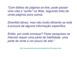 “ Com biliões de páginas on-line, pode passar uma vida a “surfar” na Web, seguindo links de umas páginas para outras.  Divertido talvez, mas não muito eficiente se está à procura de alguma informação específica. Então, por onde começar? Fazer pesquisas na Internet requer uma parte de habilidade, uma parte de sorte e um pouco de arte.” http://www.learnthenet.com/english/html/31wsearc.htm 