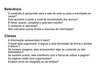 Relevância O conteúdo é apropriado para a sala de aula ou para a actividade em causa? Está ajustado à idade e nível de escolaridade dos alunos?  É fiável, exacto, completo e está bem escrito?  O conteúdo é relevante? São indicadas outras fontes e recursos de informação? Clareza A informação apresentada é clara?  O texto está organizado, é legível e está formatado de forma a facilitar a leitura ?  Se existem imagens, elas acrescentam algo ao conteúdo ou são distractores?  Se existem avisos, eles interferem com a forma de utilizar a página?  As páginas estão bem organizadas?  Existem erros de ortografia ou de sintaxe? 