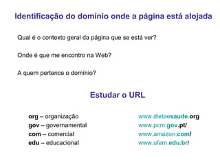 Identificação do domínio onde a página está alojada Qual é o contexto geral da página que se está ver? Onde é que me encontro na Web?  A quem pertence o domínio? Estudar o URL org  – organização www.dietae s aude. org   gov  – governamental www.pcm. gov .pt/   com  – comercial www.amazon. com /   edu  – educacional www.ufam. edu .br /   