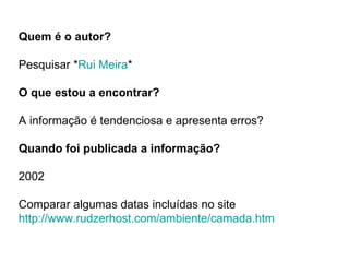 Quem é o autor? Pesquisar * Rui Meira * O que estou a encontrar? A informação é tendenciosa e apresenta erros? Quando foi publicada a informação? 2002  Comparar algumas datas incluídas no site http://www.rudzerhost.com/ambiente/camada.htm 