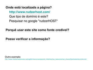 Onde está localizada a página? http ://www.rudzerhost.com/ Que tipo de domínio é este? Pesquisar no google "rudzerHOST“ Porquê usar este site como fonte credível? Posso verificar a informação? Outro exemplo: http://www.media-awareness.ca/english/resources/special_initiatives/wa_resources/wa_shared/tipsheets/deconstructing_webpages.cfm 
