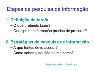 Etapas da pesquisa de informação 1. Definição da tarefa O que pretendo fazer? Que tipo de informação preciso de procurar? 2. Estratégias de pesquisa de informação A que fontes devo aceder?  Como saber quais são as melhores?  http://www.rbe.min-edu.pt/ 
