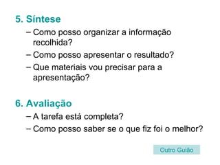 5. Síntese Como posso organizar a informação recolhida?  Como posso apresentar o resultado? Que materiais vou precisar para a apresentação? 6. Avaliação A tarefa está completa?  Como posso saber se o que fiz foi o melhor? Outro   Guião 