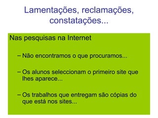 Lamentações, reclamações, constatações... Nas pesquisas na Internet Não encontramos o que procuramos... Os alunos seleccionam o primeiro site que lhes aparece... Os trabalhos que entregam são cópias do que está nos sites... 