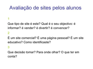 Avaliação de sites pelos alunos 1 Que tipo de site é este? Qual é o seu objectivo: é informar? é vender? é divertir? é convencer?  2 É um site comercial? É uma página pessoal? É um site educativo? Como identificaste? 3 Que decisão tomar? Para onde olhar? O que ter em conta? 