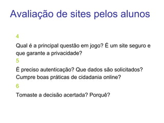 4 Qual é a principal questão em jogo? É um site seguro e que garante a privacidade?  5 É preciso autenticação? Que dados são solicitados? Cumpre boas práticas de cidadania online? 6 Tomaste a decisão acertada? Porquê? Avaliação de sites pelos alunos 