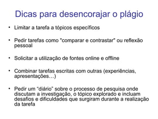 Dicas para desencorajar o plágio Limitar a tarefa a tópicos específicos Pedir tarefas como "comparar e contrastar" ou reflexão pessoal Solicitar a utilização de fontes online e offline Combinar tarefas escritas com outras (experiências, apresentações…) Pedir um “diário” sobre o processo de pesquisa onde discutam a investigação, o tópico explorado e incluam desafios e dificuldades que surgiram durante a realização da tarefa 