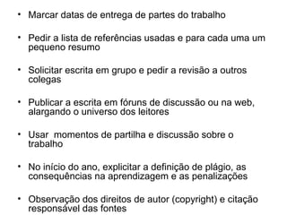 Marcar datas de entrega de partes do trabalho Pedir a lista de referências usadas e para cada uma um pequeno resumo Solicitar escrita em grupo e pedir a revisão a outros colegas Publicar a escrita em fóruns de discussão ou na web, alargando o universo dos leitores Usar  momentos de partilha e discussão sobre o trabalho  No início do ano, explicitar a definição de plágio, as consequências na aprendizagem e as penalizações Observação dos direitos de autor (copyright) e c itação responsável das fontes 